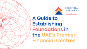 Unlocking Wealth and Legacy: A Comprehensive Guide to Establishing Foundations in the UAE’s Premier Financial Centres